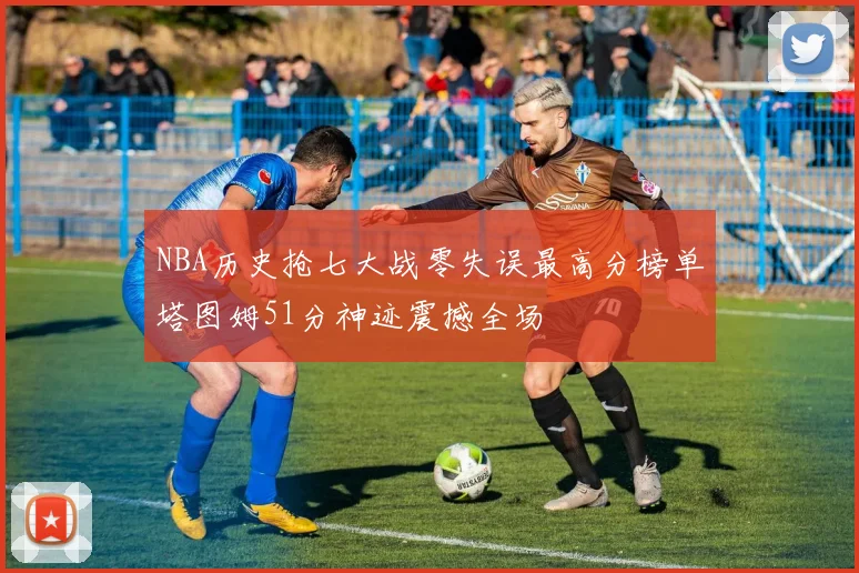 NBA历史抢七大战零失误最高分榜单塔图姆51分神迹震撼全场