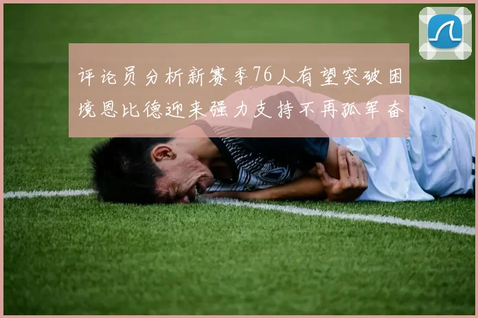评论员分析新赛季76人有望突破困境恩比德迎来强力支持不再孤军奋战