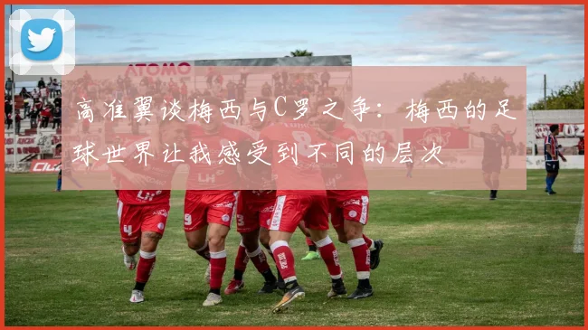 高准翼谈梅西与C罗之争：梅西的足球世界让我感受到不同的层次