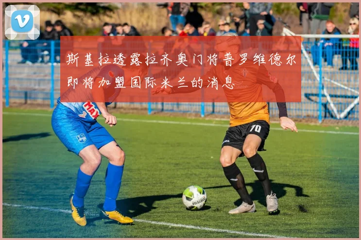 斯基拉透露拉齐奥门将普罗维德尔即将加盟国际米兰的消息