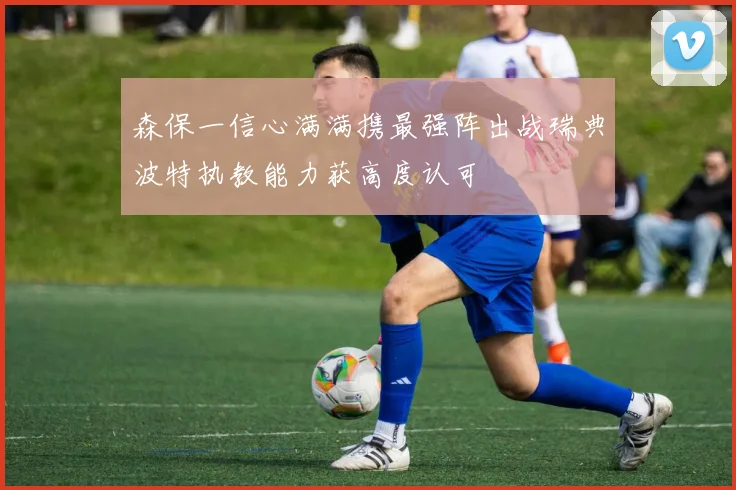 森保一信心满满携最强阵出战瑞典波特执教能力获高度认可