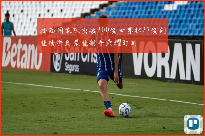 梅西国家队出战200场世界杯27场创佳绩并列最佳射手荣耀时刻
