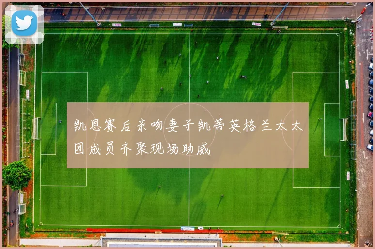 凯恩赛后亲吻妻子凯蒂英格兰太太团成员齐聚现场助威