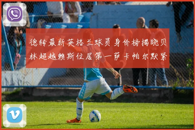 德转最新英格兰球员身价榜揭晓贝林超越赖斯位居第一萨卡帕尔默紧随其后