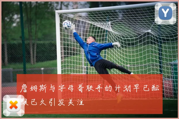 詹姆斯与字母哥联手的计划早已酝酿已久引发关注