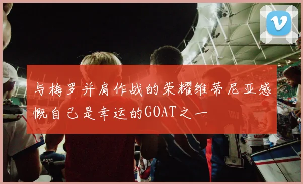 与梅罗并肩作战的荣耀维蒂尼亚感慨自己是幸运的GOAT之一